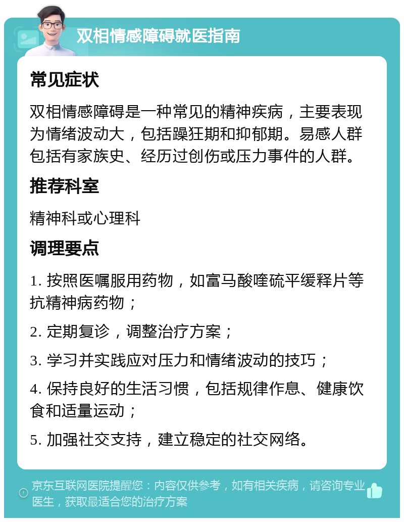 双相情感障碍就医指南 常见症状 双相情感障碍是一种常见的精神疾病，主要表现为情绪波动大，包括躁狂期和抑郁期。易感人群包括有家族史、经历过创伤或压力事件的人群。 推荐科室 精神科或心理科 调理要点 1. 按照医嘱服用药物，如富马酸喹硫平缓释片等抗精神病药物； 2. 定期复诊，调整治疗方案； 3. 学习并实践应对压力和情绪波动的技巧； 4. 保持良好的生活习惯，包括规律作息、健康饮食和适量运动； 5. 加强社交支持，建立稳定的社交网络。