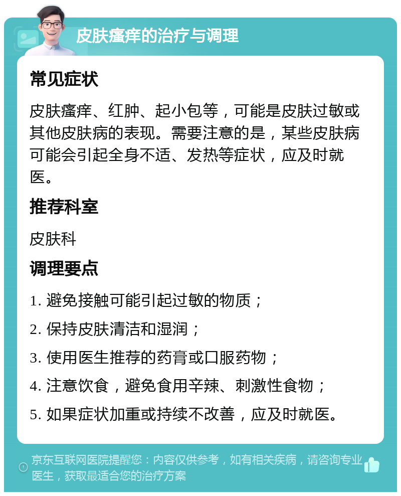 皮肤瘙痒的治疗与调理 常见症状 皮肤瘙痒、红肿、起小包等，可能是皮肤过敏或其他皮肤病的表现。需要注意的是，某些皮肤病可能会引起全身不适、发热等症状，应及时就医。 推荐科室 皮肤科 调理要点 1. 避免接触可能引起过敏的物质； 2. 保持皮肤清洁和湿润； 3. 使用医生推荐的药膏或口服药物； 4. 注意饮食，避免食用辛辣、刺激性食物； 5. 如果症状加重或持续不改善，应及时就医。