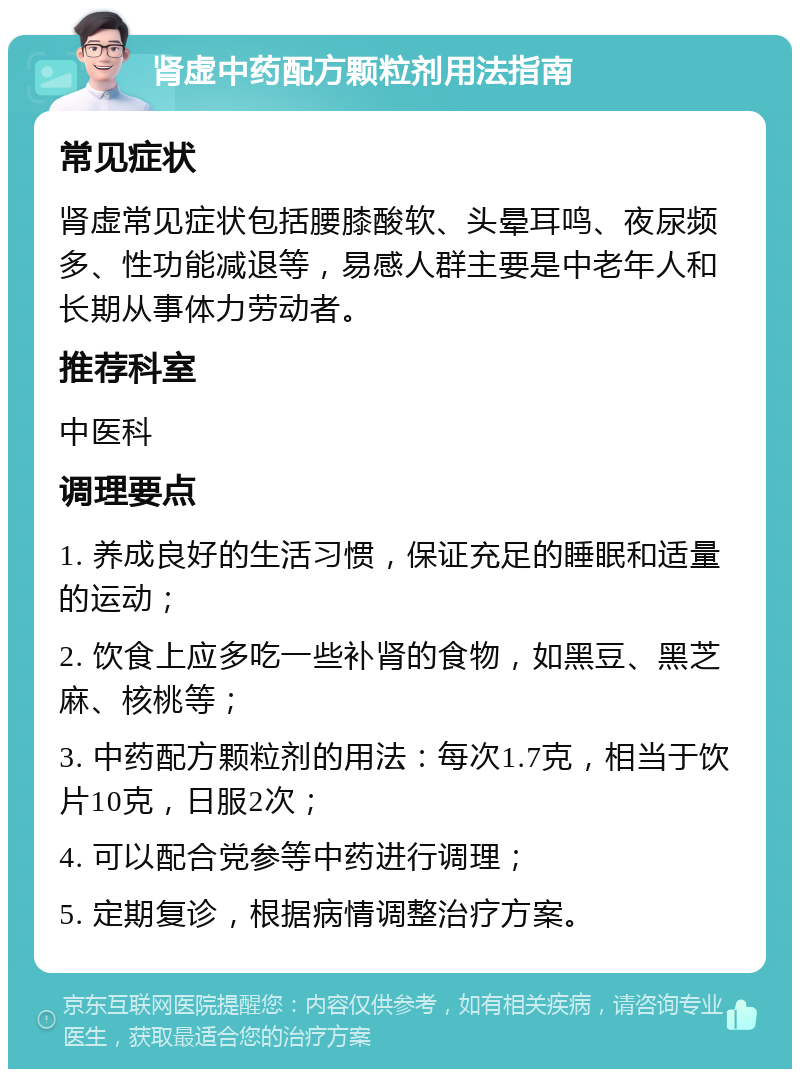 肾虚中药配方颗粒剂用法指南 常见症状 肾虚常见症状包括腰膝酸软、头晕耳鸣、夜尿频多、性功能减退等，易感人群主要是中老年人和长期从事体力劳动者。 推荐科室 中医科 调理要点 1. 养成良好的生活习惯，保证充足的睡眠和适量的运动； 2. 饮食上应多吃一些补肾的食物，如黑豆、黑芝麻、核桃等； 3. 中药配方颗粒剂的用法：每次1.7克，相当于饮片10克，日服2次； 4. 可以配合党参等中药进行调理； 5. 定期复诊，根据病情调整治疗方案。