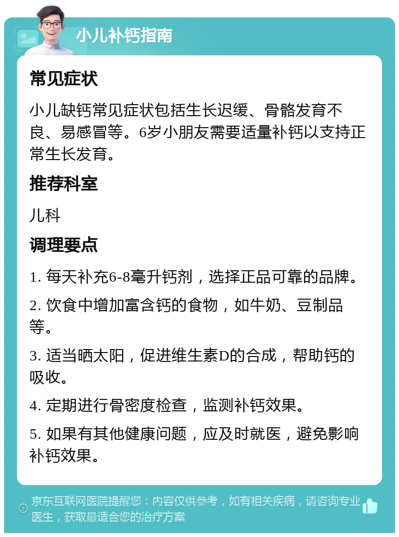 小儿补钙指南 常见症状 小儿缺钙常见症状包括生长迟缓、骨骼发育不良、易感冒等。6岁小朋友需要适量补钙以支持正常生长发育。 推荐科室 儿科 调理要点 1. 每天补充6-8毫升钙剂，选择正品可靠的品牌。 2. 饮食中增加富含钙的食物，如牛奶、豆制品等。 3. 适当晒太阳，促进维生素D的合成，帮助钙的吸收。 4. 定期进行骨密度检查，监测补钙效果。 5. 如果有其他健康问题，应及时就医，避免影响补钙效果。