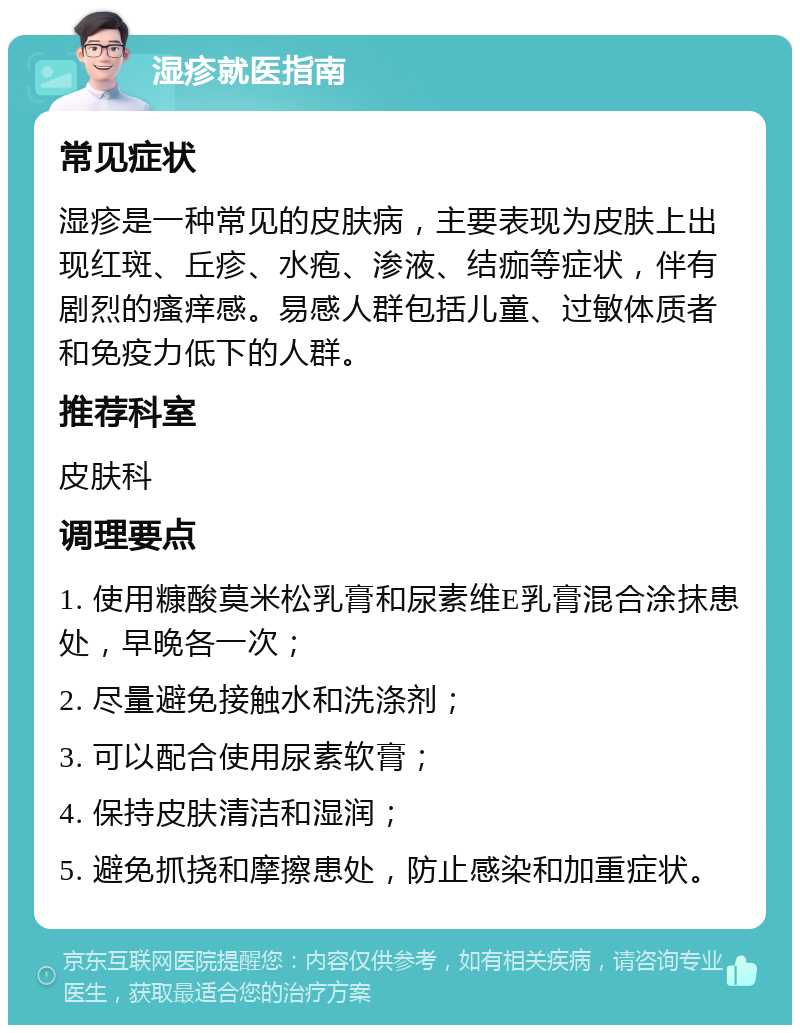 湿疹就医指南 常见症状 湿疹是一种常见的皮肤病，主要表现为皮肤上出现红斑、丘疹、水疱、渗液、结痂等症状，伴有剧烈的瘙痒感。易感人群包括儿童、过敏体质者和免疫力低下的人群。 推荐科室 皮肤科 调理要点 1. 使用糠酸莫米松乳膏和尿素维E乳膏混合涂抹患处，早晚各一次； 2. 尽量避免接触水和洗涤剂； 3. 可以配合使用尿素软膏； 4. 保持皮肤清洁和湿润； 5. 避免抓挠和摩擦患处，防止感染和加重症状。