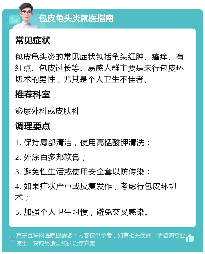 包皮龟头炎就医指南 常见症状 包皮龟头炎的常见症状包括龟头红肿、瘙痒、有红点、包皮过长等。易感人群主要是未行包皮环切术的男性，尤其是个人卫生不佳者。 推荐科室 泌尿外科或皮肤科 调理要点 1. 保持局部清洁，使用高锰酸钾清洗； 2. 外涂百多邦软膏； 3. 避免性生活或使用安全套以防传染； 4. 如果症状严重或反复发作，考虑行包皮环切术； 5. 加强个人卫生习惯，避免交叉感染。