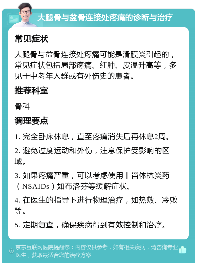 大腿骨与盆骨连接处疼痛的诊断与治疗 常见症状 大腿骨与盆骨连接处疼痛可能是滑膜炎引起的，常见症状包括局部疼痛、红肿、皮温升高等，多见于中老年人群或有外伤史的患者。 推荐科室 骨科 调理要点 1. 完全卧床休息，直至疼痛消失后再休息2周。 2. 避免过度运动和外伤，注意保护受影响的区域。 3. 如果疼痛严重，可以考虑使用非甾体抗炎药（NSAIDs）如布洛芬等缓解症状。 4. 在医生的指导下进行物理治疗，如热敷、冷敷等。 5. 定期复查，确保疾病得到有效控制和治疗。