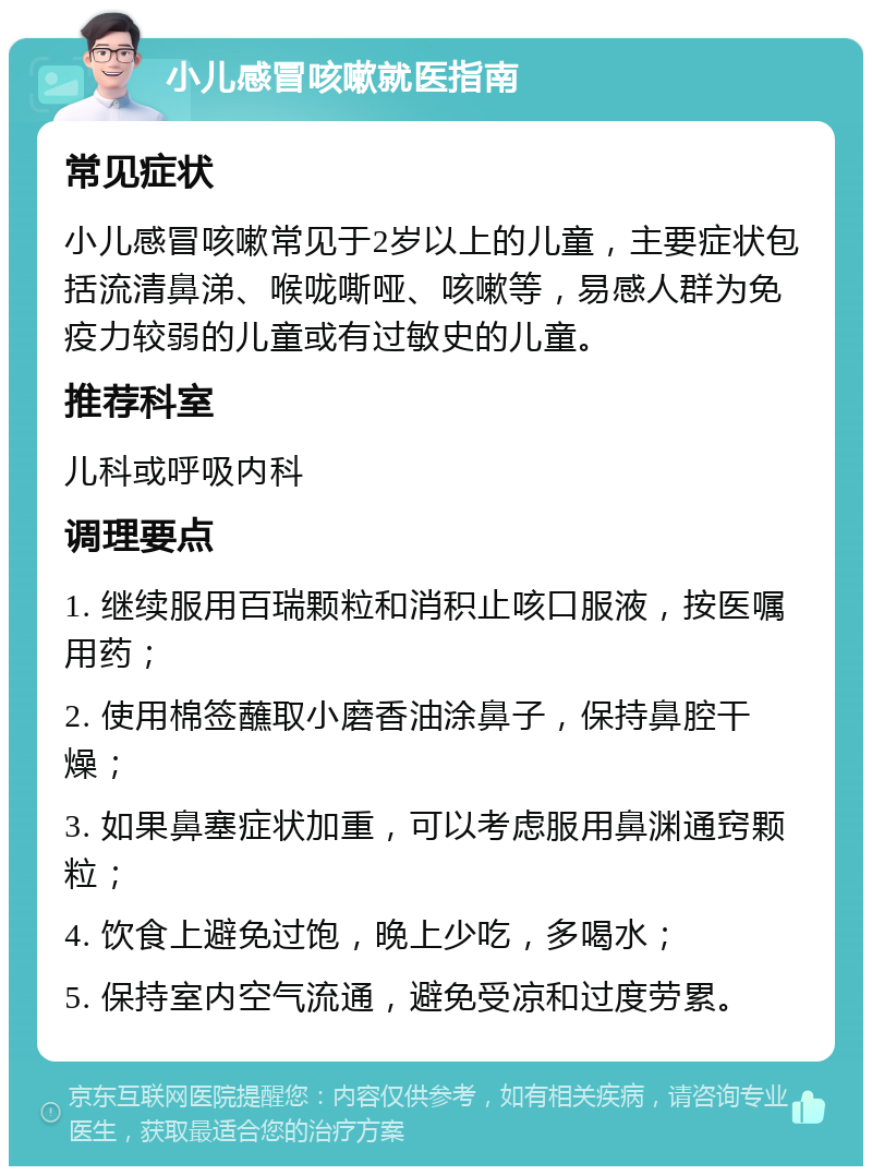 小儿感冒咳嗽就医指南 常见症状 小儿感冒咳嗽常见于2岁以上的儿童，主要症状包括流清鼻涕、喉咙嘶哑、咳嗽等，易感人群为免疫力较弱的儿童或有过敏史的儿童。 推荐科室 儿科或呼吸内科 调理要点 1. 继续服用百瑞颗粒和消积止咳口服液，按医嘱用药； 2. 使用棉签蘸取小磨香油涂鼻子，保持鼻腔干燥； 3. 如果鼻塞症状加重，可以考虑服用鼻渊通窍颗粒； 4. 饮食上避免过饱，晚上少吃，多喝水； 5. 保持室内空气流通，避免受凉和过度劳累。