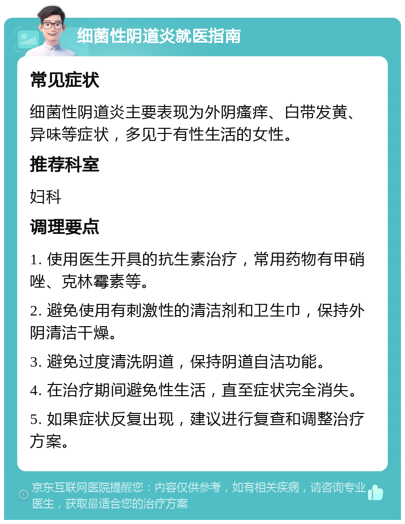 细菌性阴道炎就医指南 常见症状 细菌性阴道炎主要表现为外阴瘙痒、白带发黄、异味等症状，多见于有性生活的女性。 推荐科室 妇科 调理要点 1. 使用医生开具的抗生素治疗，常用药物有甲硝唑、克林霉素等。 2. 避免使用有刺激性的清洁剂和卫生巾，保持外阴清洁干燥。 3. 避免过度清洗阴道，保持阴道自洁功能。 4. 在治疗期间避免性生活，直至症状完全消失。 5. 如果症状反复出现，建议进行复查和调整治疗方案。