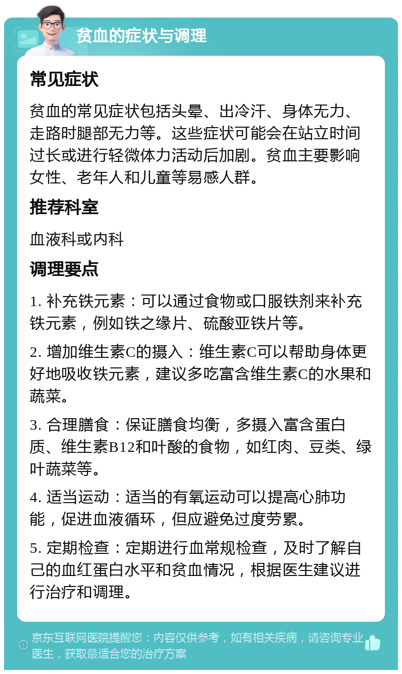 贫血的症状与调理 常见症状 贫血的常见症状包括头晕、出冷汗、身体无力、走路时腿部无力等。这些症状可能会在站立时间过长或进行轻微体力活动后加剧。贫血主要影响女性、老年人和儿童等易感人群。 推荐科室 血液科或内科 调理要点 1. 补充铁元素：可以通过食物或口服铁剂来补充铁元素，例如铁之缘片、硫酸亚铁片等。 2. 增加维生素C的摄入：维生素C可以帮助身体更好地吸收铁元素，建议多吃富含维生素C的水果和蔬菜。 3. 合理膳食：保证膳食均衡，多摄入富含蛋白质、维生素B12和叶酸的食物，如红肉、豆类、绿叶蔬菜等。 4. 适当运动：适当的有氧运动可以提高心肺功能，促进血液循环，但应避免过度劳累。 5. 定期检查：定期进行血常规检查，及时了解自己的血红蛋白水平和贫血情况，根据医生建议进行治疗和调理。