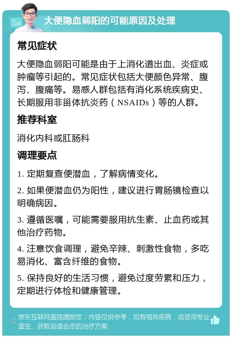 大便隐血弱阳的可能原因及处理 常见症状 大便隐血弱阳可能是由于上消化道出血、炎症或肿瘤等引起的。常见症状包括大便颜色异常、腹泻、腹痛等。易感人群包括有消化系统疾病史、长期服用非甾体抗炎药（NSAIDs）等的人群。 推荐科室 消化内科或肛肠科 调理要点 1. 定期复查便潜血，了解病情变化。 2. 如果便潜血仍为阳性，建议进行胃肠镜检查以明确病因。 3. 遵循医嘱，可能需要服用抗生素、止血药或其他治疗药物。 4. 注意饮食调理，避免辛辣、刺激性食物，多吃易消化、富含纤维的食物。 5. 保持良好的生活习惯，避免过度劳累和压力，定期进行体检和健康管理。