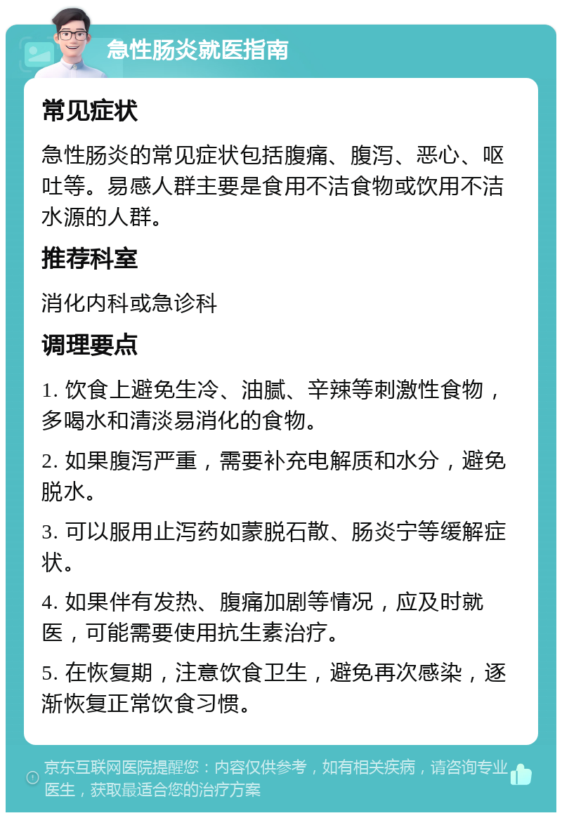 急性肠炎就医指南 常见症状 急性肠炎的常见症状包括腹痛、腹泻、恶心、呕吐等。易感人群主要是食用不洁食物或饮用不洁水源的人群。 推荐科室 消化内科或急诊科 调理要点 1. 饮食上避免生冷、油腻、辛辣等刺激性食物，多喝水和清淡易消化的食物。 2. 如果腹泻严重，需要补充电解质和水分，避免脱水。 3. 可以服用止泻药如蒙脱石散、肠炎宁等缓解症状。 4. 如果伴有发热、腹痛加剧等情况，应及时就医，可能需要使用抗生素治疗。 5. 在恢复期，注意饮食卫生，避免再次感染，逐渐恢复正常饮食习惯。