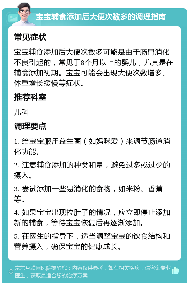 宝宝辅食添加后大便次数多的调理指南 常见症状 宝宝辅食添加后大便次数多可能是由于肠胃消化不良引起的，常见于8个月以上的婴儿，尤其是在辅食添加初期。宝宝可能会出现大便次数增多、体重增长缓慢等症状。 推荐科室 儿科 调理要点 1. 给宝宝服用益生菌（如妈咪爱）来调节肠道消化功能。 2. 注意辅食添加的种类和量，避免过多或过少的摄入。 3. 尝试添加一些易消化的食物，如米粉、香蕉等。 4. 如果宝宝出现拉肚子的情况，应立即停止添加新的辅食，等待宝宝恢复后再逐渐添加。 5. 在医生的指导下，适当调整宝宝的饮食结构和营养摄入，确保宝宝的健康成长。