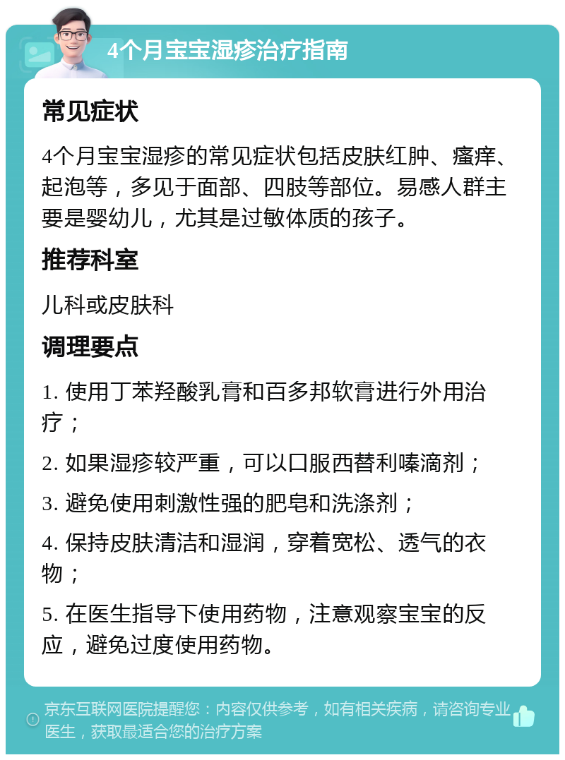 4个月宝宝湿疹治疗指南 常见症状 4个月宝宝湿疹的常见症状包括皮肤红肿、瘙痒、起泡等，多见于面部、四肢等部位。易感人群主要是婴幼儿，尤其是过敏体质的孩子。 推荐科室 儿科或皮肤科 调理要点 1. 使用丁苯羟酸乳膏和百多邦软膏进行外用治疗； 2. 如果湿疹较严重，可以口服西替利嗪滴剂； 3. 避免使用刺激性强的肥皂和洗涤剂； 4. 保持皮肤清洁和湿润，穿着宽松、透气的衣物； 5. 在医生指导下使用药物，注意观察宝宝的反应，避免过度使用药物。