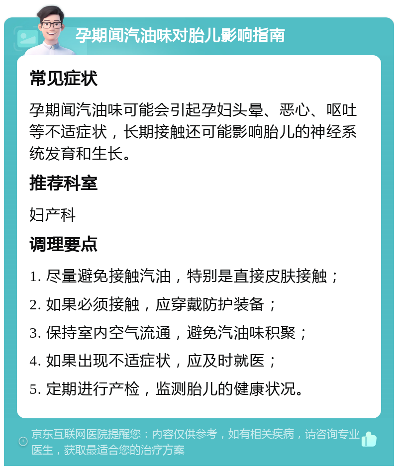 孕期闻汽油味对胎儿影响指南 常见症状 孕期闻汽油味可能会引起孕妇头晕、恶心、呕吐等不适症状，长期接触还可能影响胎儿的神经系统发育和生长。 推荐科室 妇产科 调理要点 1. 尽量避免接触汽油，特别是直接皮肤接触； 2. 如果必须接触，应穿戴防护装备； 3. 保持室内空气流通，避免汽油味积聚； 4. 如果出现不适症状，应及时就医； 5. 定期进行产检，监测胎儿的健康状况。