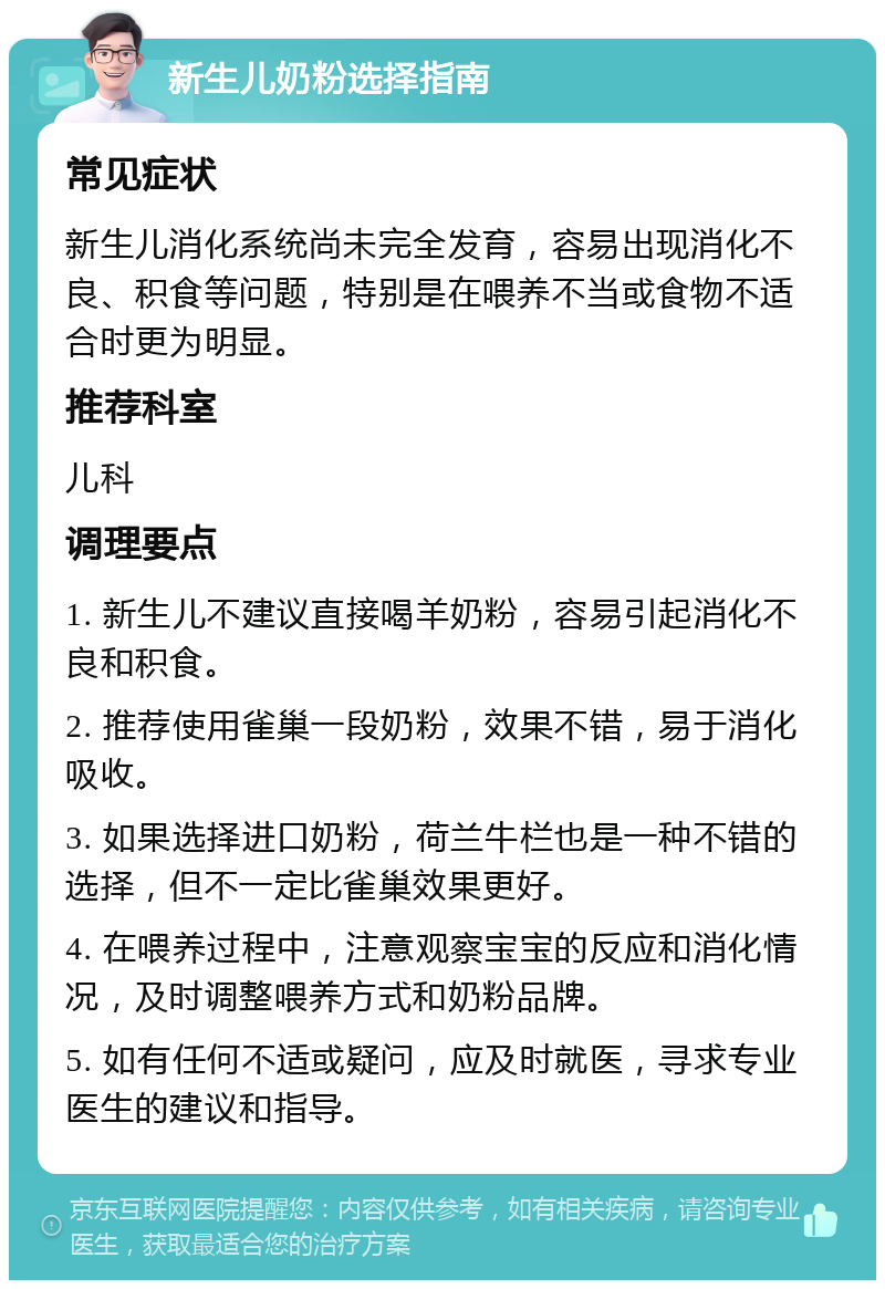 新生儿奶粉选择指南 常见症状 新生儿消化系统尚未完全发育，容易出现消化不良、积食等问题，特别是在喂养不当或食物不适合时更为明显。 推荐科室 儿科 调理要点 1. 新生儿不建议直接喝羊奶粉，容易引起消化不良和积食。 2. 推荐使用雀巢一段奶粉，效果不错，易于消化吸收。 3. 如果选择进口奶粉，荷兰牛栏也是一种不错的选择，但不一定比雀巢效果更好。 4. 在喂养过程中，注意观察宝宝的反应和消化情况，及时调整喂养方式和奶粉品牌。 5. 如有任何不适或疑问，应及时就医，寻求专业医生的建议和指导。