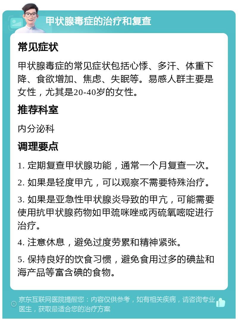 甲状腺毒症的治疗和复查 常见症状 甲状腺毒症的常见症状包括心悸、多汗、体重下降、食欲增加、焦虑、失眠等。易感人群主要是女性，尤其是20-40岁的女性。 推荐科室 内分泌科 调理要点 1. 定期复查甲状腺功能，通常一个月复查一次。 2. 如果是轻度甲亢，可以观察不需要特殊治疗。 3. 如果是亚急性甲状腺炎导致的甲亢，可能需要使用抗甲状腺药物如甲巯咪唑或丙硫氧嘧啶进行治疗。 4. 注意休息，避免过度劳累和精神紧张。 5. 保持良好的饮食习惯，避免食用过多的碘盐和海产品等富含碘的食物。