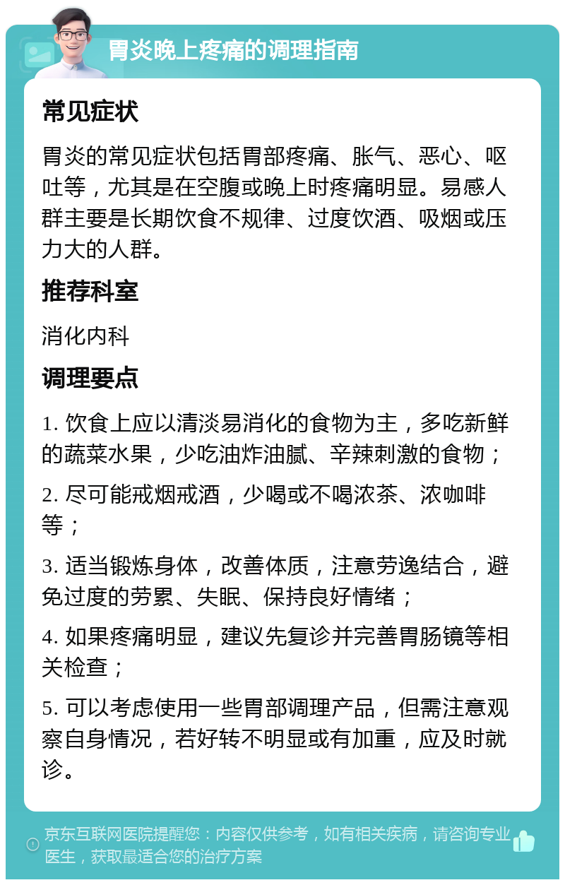 胃炎晚上疼痛的调理指南 常见症状 胃炎的常见症状包括胃部疼痛、胀气、恶心、呕吐等，尤其是在空腹或晚上时疼痛明显。易感人群主要是长期饮食不规律、过度饮酒、吸烟或压力大的人群。 推荐科室 消化内科 调理要点 1. 饮食上应以清淡易消化的食物为主，多吃新鲜的蔬菜水果，少吃油炸油腻、辛辣刺激的食物； 2. 尽可能戒烟戒酒，少喝或不喝浓茶、浓咖啡等； 3. 适当锻炼身体，改善体质，注意劳逸结合，避免过度的劳累、失眠、保持良好情绪； 4. 如果疼痛明显，建议先复诊并完善胃肠镜等相关检查； 5. 可以考虑使用一些胃部调理产品，但需注意观察自身情况，若好转不明显或有加重，应及时就诊。