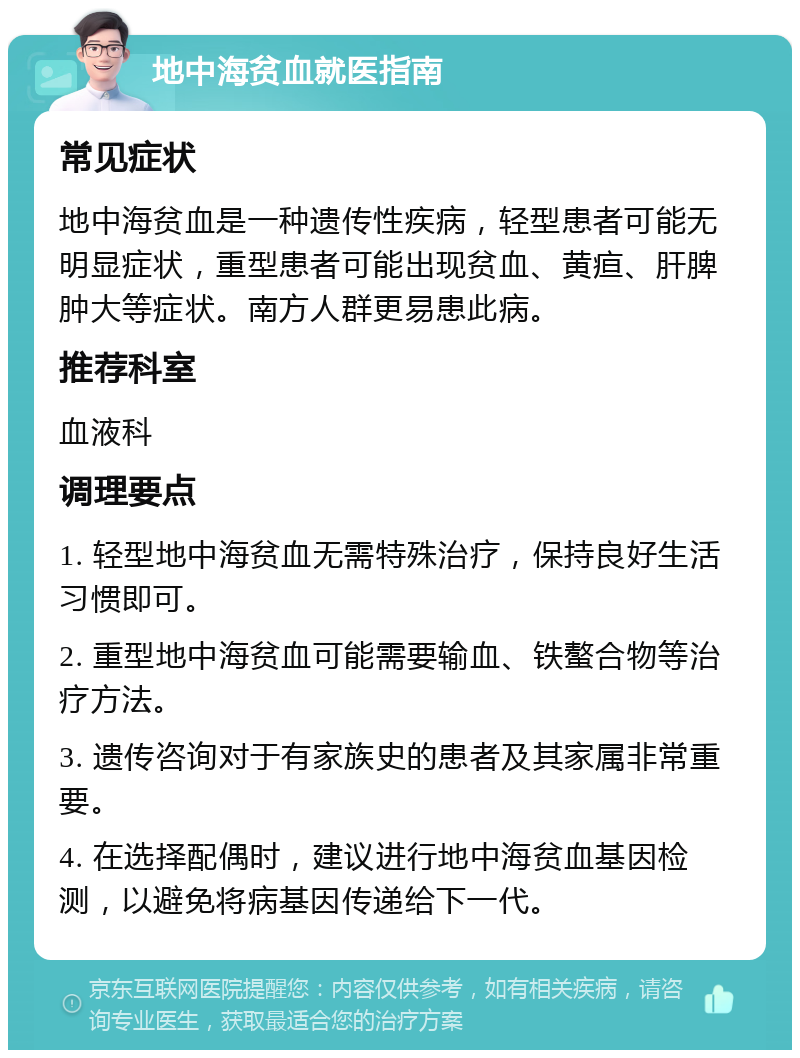 地中海贫血就医指南 常见症状 地中海贫血是一种遗传性疾病，轻型患者可能无明显症状，重型患者可能出现贫血、黄疸、肝脾肿大等症状。南方人群更易患此病。 推荐科室 血液科 调理要点 1. 轻型地中海贫血无需特殊治疗，保持良好生活习惯即可。 2. 重型地中海贫血可能需要输血、铁螯合物等治疗方法。 3. 遗传咨询对于有家族史的患者及其家属非常重要。 4. 在选择配偶时，建议进行地中海贫血基因检测，以避免将病基因传递给下一代。