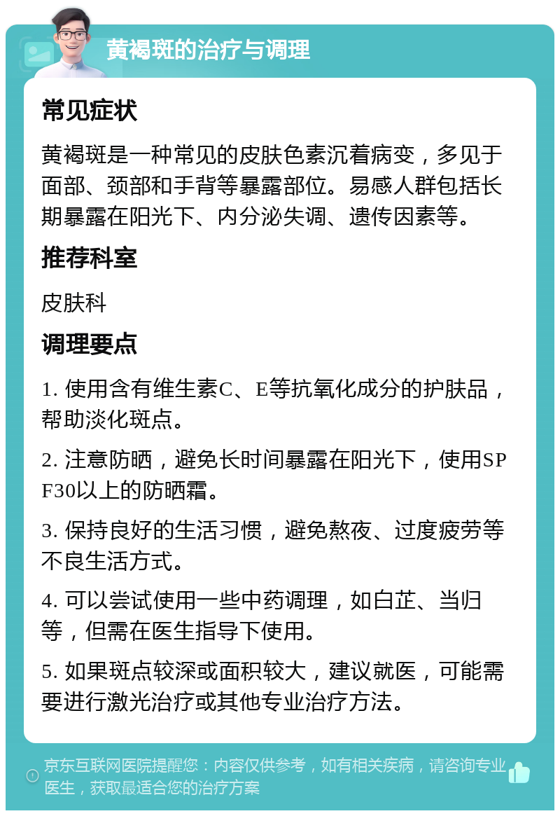 黄褐斑的治疗与调理 常见症状 黄褐斑是一种常见的皮肤色素沉着病变，多见于面部、颈部和手背等暴露部位。易感人群包括长期暴露在阳光下、内分泌失调、遗传因素等。 推荐科室 皮肤科 调理要点 1. 使用含有维生素C、E等抗氧化成分的护肤品，帮助淡化斑点。 2. 注意防晒，避免长时间暴露在阳光下，使用SPF30以上的防晒霜。 3. 保持良好的生活习惯，避免熬夜、过度疲劳等不良生活方式。 4. 可以尝试使用一些中药调理，如白芷、当归等，但需在医生指导下使用。 5. 如果斑点较深或面积较大，建议就医，可能需要进行激光治疗或其他专业治疗方法。