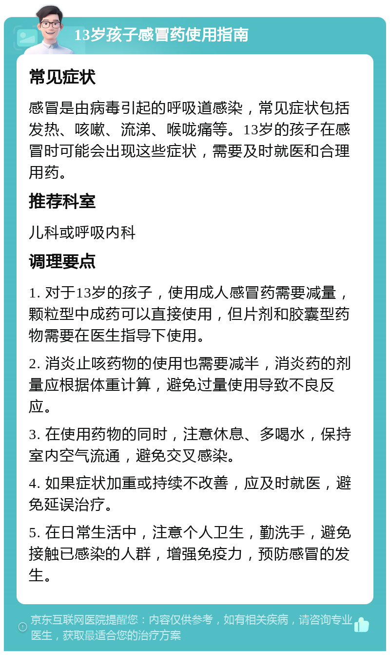 13岁孩子感冒药使用指南 常见症状 感冒是由病毒引起的呼吸道感染，常见症状包括发热、咳嗽、流涕、喉咙痛等。13岁的孩子在感冒时可能会出现这些症状，需要及时就医和合理用药。 推荐科室 儿科或呼吸内科 调理要点 1. 对于13岁的孩子，使用成人感冒药需要减量，颗粒型中成药可以直接使用，但片剂和胶囊型药物需要在医生指导下使用。 2. 消炎止咳药物的使用也需要减半，消炎药的剂量应根据体重计算，避免过量使用导致不良反应。 3. 在使用药物的同时，注意休息、多喝水，保持室内空气流通，避免交叉感染。 4. 如果症状加重或持续不改善，应及时就医，避免延误治疗。 5. 在日常生活中，注意个人卫生，勤洗手，避免接触已感染的人群，增强免疫力，预防感冒的发生。