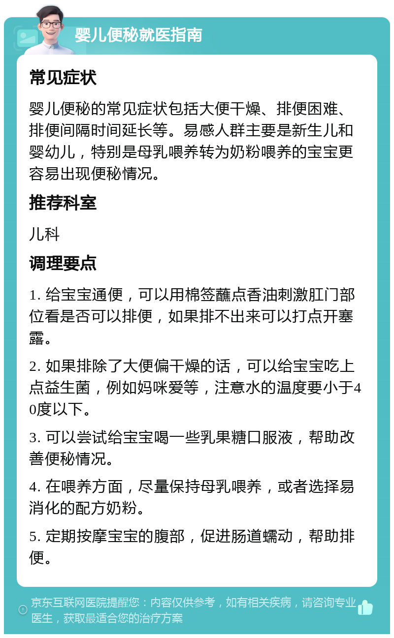 婴儿便秘就医指南 常见症状 婴儿便秘的常见症状包括大便干燥、排便困难、排便间隔时间延长等。易感人群主要是新生儿和婴幼儿，特别是母乳喂养转为奶粉喂养的宝宝更容易出现便秘情况。 推荐科室 儿科 调理要点 1. 给宝宝通便，可以用棉签蘸点香油刺激肛门部位看是否可以排便，如果排不出来可以打点开塞露。 2. 如果排除了大便偏干燥的话，可以给宝宝吃上点益生菌，例如妈咪爱等，注意水的温度要小于40度以下。 3. 可以尝试给宝宝喝一些乳果糖口服液，帮助改善便秘情况。 4. 在喂养方面，尽量保持母乳喂养，或者选择易消化的配方奶粉。 5. 定期按摩宝宝的腹部，促进肠道蠕动，帮助排便。