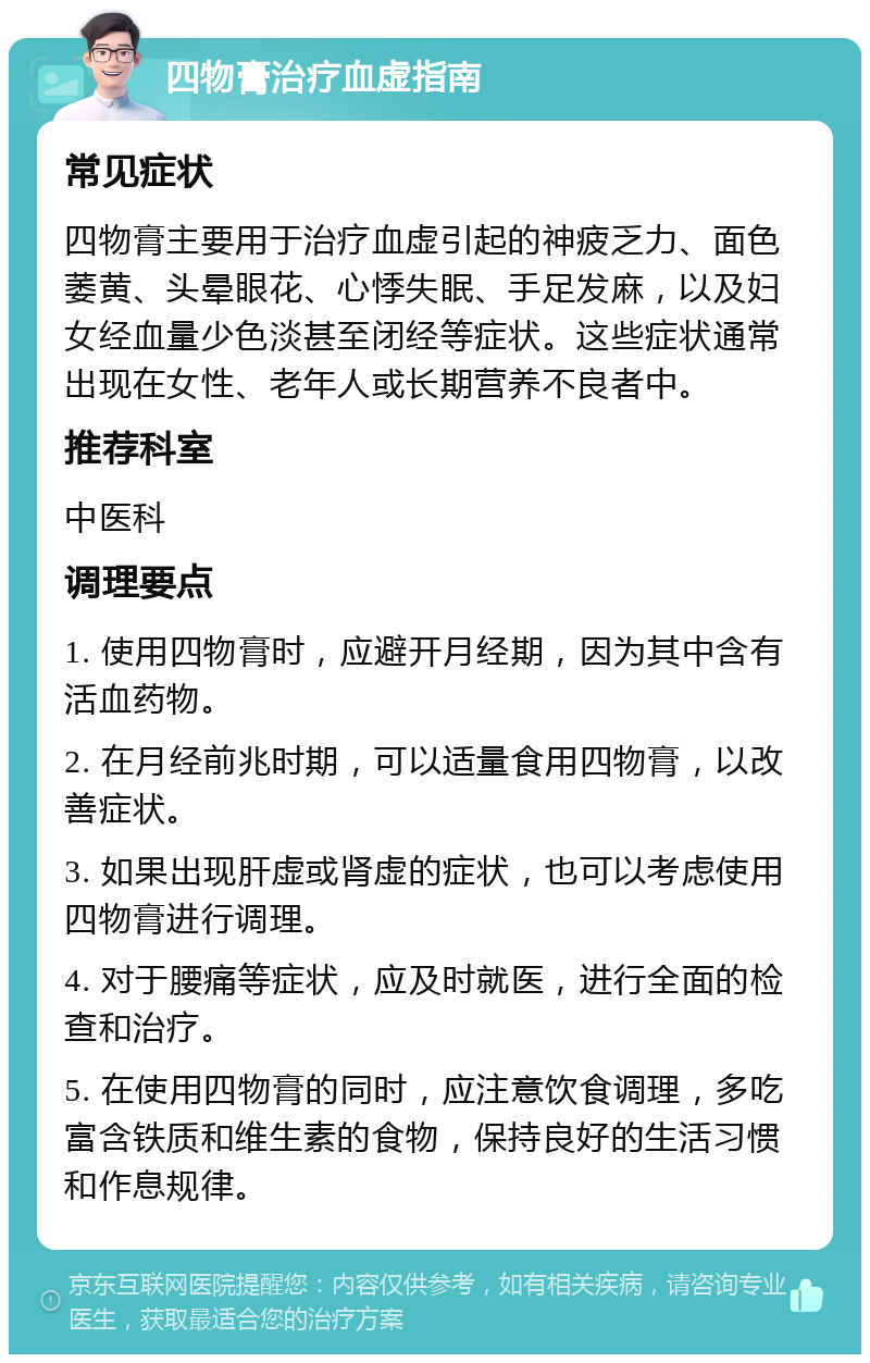 四物膏治疗血虚指南 常见症状 四物膏主要用于治疗血虚引起的神疲乏力、面色萎黄、头晕眼花、心悸失眠、手足发麻，以及妇女经血量少色淡甚至闭经等症状。这些症状通常出现在女性、老年人或长期营养不良者中。 推荐科室 中医科 调理要点 1. 使用四物膏时，应避开月经期，因为其中含有活血药物。 2. 在月经前兆时期，可以适量食用四物膏，以改善症状。 3. 如果出现肝虚或肾虚的症状，也可以考虑使用四物膏进行调理。 4. 对于腰痛等症状，应及时就医，进行全面的检查和治疗。 5. 在使用四物膏的同时，应注意饮食调理，多吃富含铁质和维生素的食物，保持良好的生活习惯和作息规律。