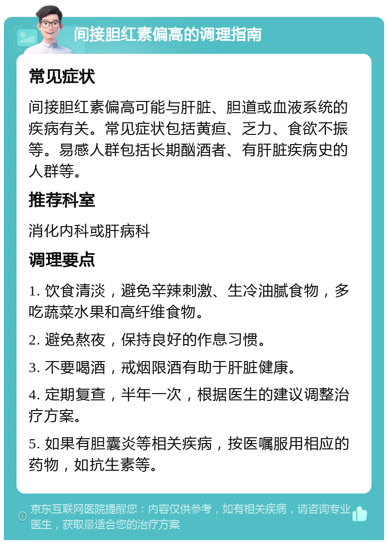 间接胆红素偏高的调理指南 常见症状 间接胆红素偏高可能与肝脏、胆道或血液系统的疾病有关。常见症状包括黄疸、乏力、食欲不振等。易感人群包括长期酗酒者、有肝脏疾病史的人群等。 推荐科室 消化内科或肝病科 调理要点 1. 饮食清淡，避免辛辣刺激、生冷油腻食物，多吃蔬菜水果和高纤维食物。 2. 避免熬夜，保持良好的作息习惯。 3. 不要喝酒，戒烟限酒有助于肝脏健康。 4. 定期复查，半年一次，根据医生的建议调整治疗方案。 5. 如果有胆囊炎等相关疾病，按医嘱服用相应的药物，如抗生素等。