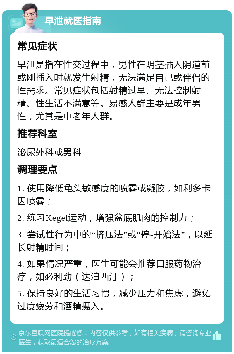 早泄就医指南 常见症状 早泄是指在性交过程中，男性在阴茎插入阴道前或刚插入时就发生射精，无法满足自己或伴侣的性需求。常见症状包括射精过早、无法控制射精、性生活不满意等。易感人群主要是成年男性，尤其是中老年人群。 推荐科室 泌尿外科或男科 调理要点 1. 使用降低龟头敏感度的喷雾或凝胶，如利多卡因喷雾； 2. 练习Kegel运动，增强盆底肌肉的控制力； 3. 尝试性行为中的“挤压法”或“停-开始法”，以延长射精时间； 4. 如果情况严重，医生可能会推荐口服药物治疗，如必利劲（达泊西汀）； 5. 保持良好的生活习惯，减少压力和焦虑，避免过度疲劳和酒精摄入。