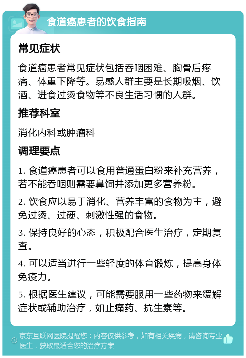 食道癌患者的饮食指南 常见症状 食道癌患者常见症状包括吞咽困难、胸骨后疼痛、体重下降等。易感人群主要是长期吸烟、饮酒、进食过烫食物等不良生活习惯的人群。 推荐科室 消化内科或肿瘤科 调理要点 1. 食道癌患者可以食用普通蛋白粉来补充营养，若不能吞咽则需要鼻饲并添加更多营养粉。 2. 饮食应以易于消化、营养丰富的食物为主，避免过烫、过硬、刺激性强的食物。 3. 保持良好的心态，积极配合医生治疗，定期复查。 4. 可以适当进行一些轻度的体育锻炼，提高身体免疫力。 5. 根据医生建议，可能需要服用一些药物来缓解症状或辅助治疗，如止痛药、抗生素等。