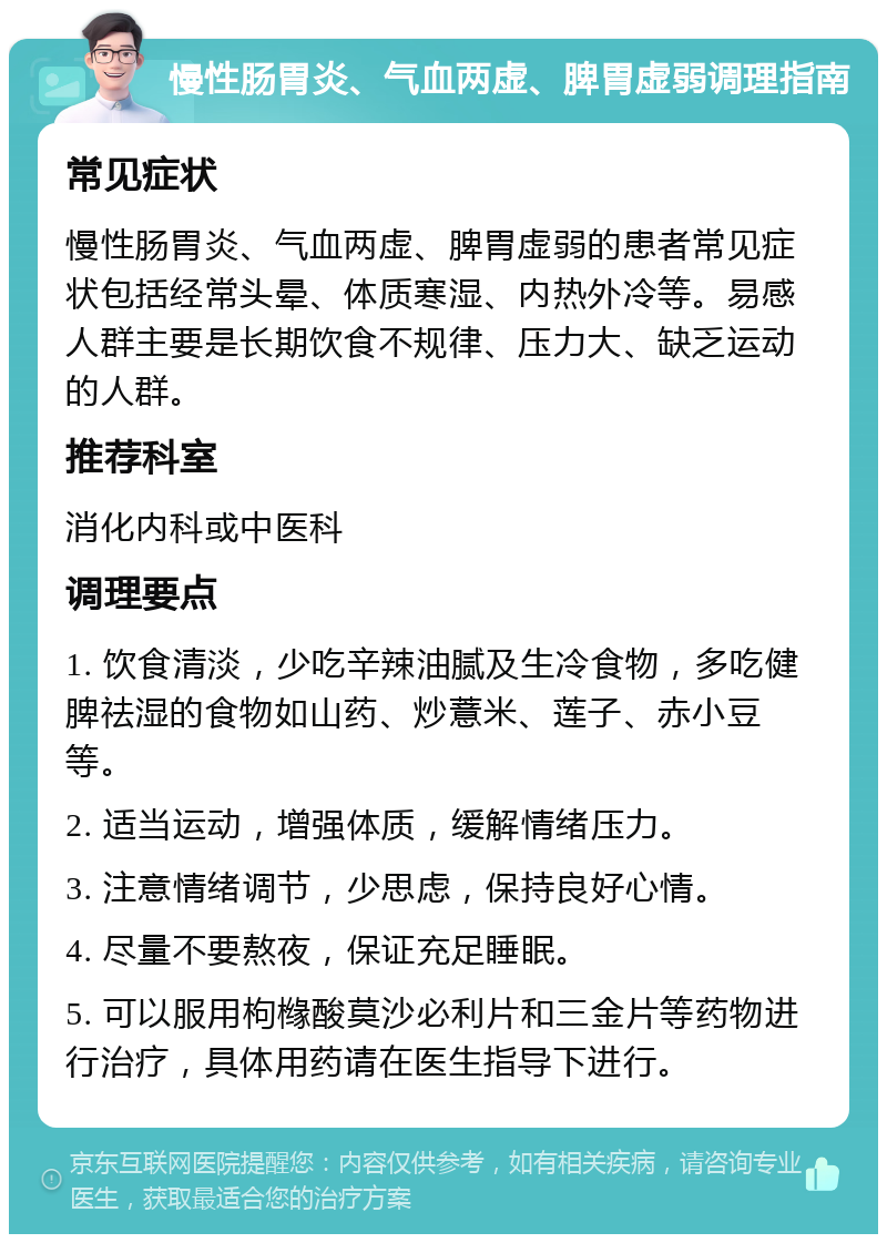 慢性肠胃炎、气血两虚、脾胃虚弱调理指南 常见症状 慢性肠胃炎、气血两虚、脾胃虚弱的患者常见症状包括经常头晕、体质寒湿、内热外冷等。易感人群主要是长期饮食不规律、压力大、缺乏运动的人群。 推荐科室 消化内科或中医科 调理要点 1. 饮食清淡，少吃辛辣油腻及生冷食物，多吃健脾祛湿的食物如山药、炒薏米、莲子、赤小豆等。 2. 适当运动，增强体质，缓解情绪压力。 3. 注意情绪调节，少思虑，保持良好心情。 4. 尽量不要熬夜，保证充足睡眠。 5. 可以服用枸橼酸莫沙必利片和三金片等药物进行治疗，具体用药请在医生指导下进行。