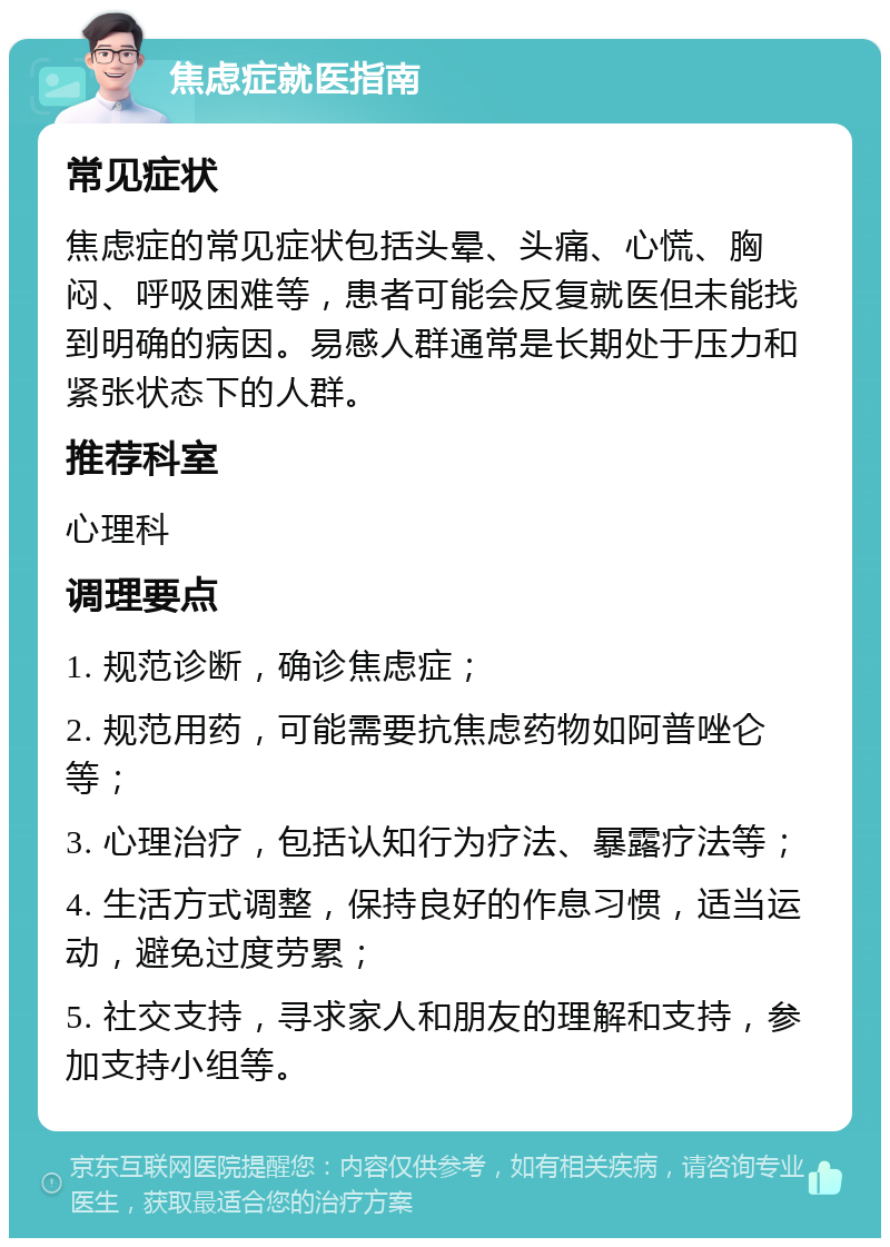 焦虑症就医指南 常见症状 焦虑症的常见症状包括头晕、头痛、心慌、胸闷、呼吸困难等，患者可能会反复就医但未能找到明确的病因。易感人群通常是长期处于压力和紧张状态下的人群。 推荐科室 心理科 调理要点 1. 规范诊断，确诊焦虑症； 2. 规范用药，可能需要抗焦虑药物如阿普唑仑等； 3. 心理治疗，包括认知行为疗法、暴露疗法等； 4. 生活方式调整，保持良好的作息习惯，适当运动，避免过度劳累； 5. 社交支持，寻求家人和朋友的理解和支持，参加支持小组等。