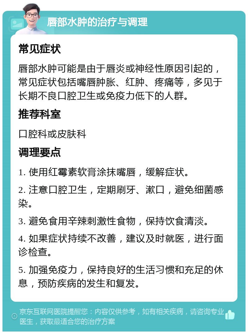 唇部水肿的治疗与调理 常见症状 唇部水肿可能是由于唇炎或神经性原因引起的，常见症状包括嘴唇肿胀、红肿、疼痛等，多见于长期不良口腔卫生或免疫力低下的人群。 推荐科室 口腔科或皮肤科 调理要点 1. 使用红霉素软膏涂抹嘴唇，缓解症状。 2. 注意口腔卫生，定期刷牙、漱口，避免细菌感染。 3. 避免食用辛辣刺激性食物，保持饮食清淡。 4. 如果症状持续不改善，建议及时就医，进行面诊检查。 5. 加强免疫力，保持良好的生活习惯和充足的休息，预防疾病的发生和复发。