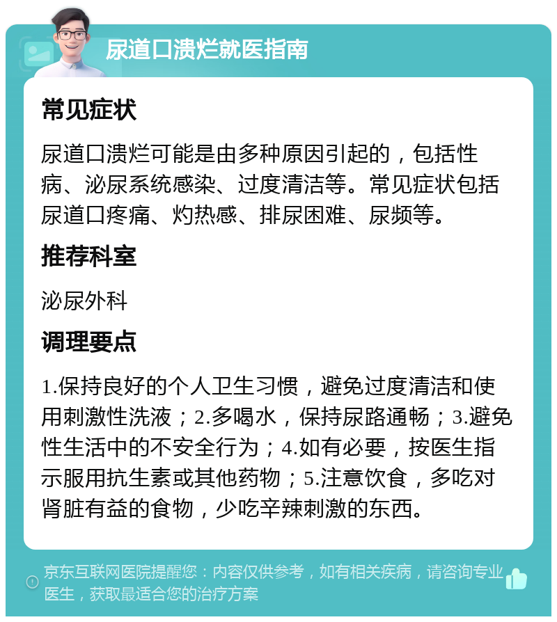 尿道口溃烂就医指南 常见症状 尿道口溃烂可能是由多种原因引起的，包括性病、泌尿系统感染、过度清洁等。常见症状包括尿道口疼痛、灼热感、排尿困难、尿频等。 推荐科室 泌尿外科 调理要点 1.保持良好的个人卫生习惯，避免过度清洁和使用刺激性洗液；2.多喝水，保持尿路通畅；3.避免性生活中的不安全行为；4.如有必要，按医生指示服用抗生素或其他药物；5.注意饮食，多吃对肾脏有益的食物，少吃辛辣刺激的东西。