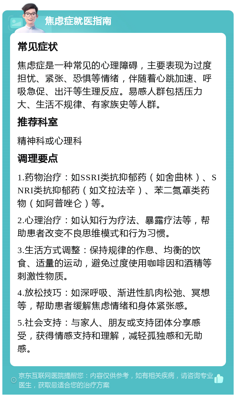 焦虑症就医指南 常见症状 焦虑症是一种常见的心理障碍，主要表现为过度担忧、紧张、恐惧等情绪，伴随着心跳加速、呼吸急促、出汗等生理反应。易感人群包括压力大、生活不规律、有家族史等人群。 推荐科室 精神科或心理科 调理要点 1.药物治疗：如SSRI类抗抑郁药（如舍曲林）、SNRI类抗抑郁药（如文拉法辛）、苯二氮䓬类药物（如阿普唑仑）等。 2.心理治疗：如认知行为疗法、暴露疗法等，帮助患者改变不良思维模式和行为习惯。 3.生活方式调整：保持规律的作息、均衡的饮食、适量的运动，避免过度使用咖啡因和酒精等刺激性物质。 4.放松技巧：如深呼吸、渐进性肌肉松弛、冥想等，帮助患者缓解焦虑情绪和身体紧张感。 5.社会支持：与家人、朋友或支持团体分享感受，获得情感支持和理解，减轻孤独感和无助感。