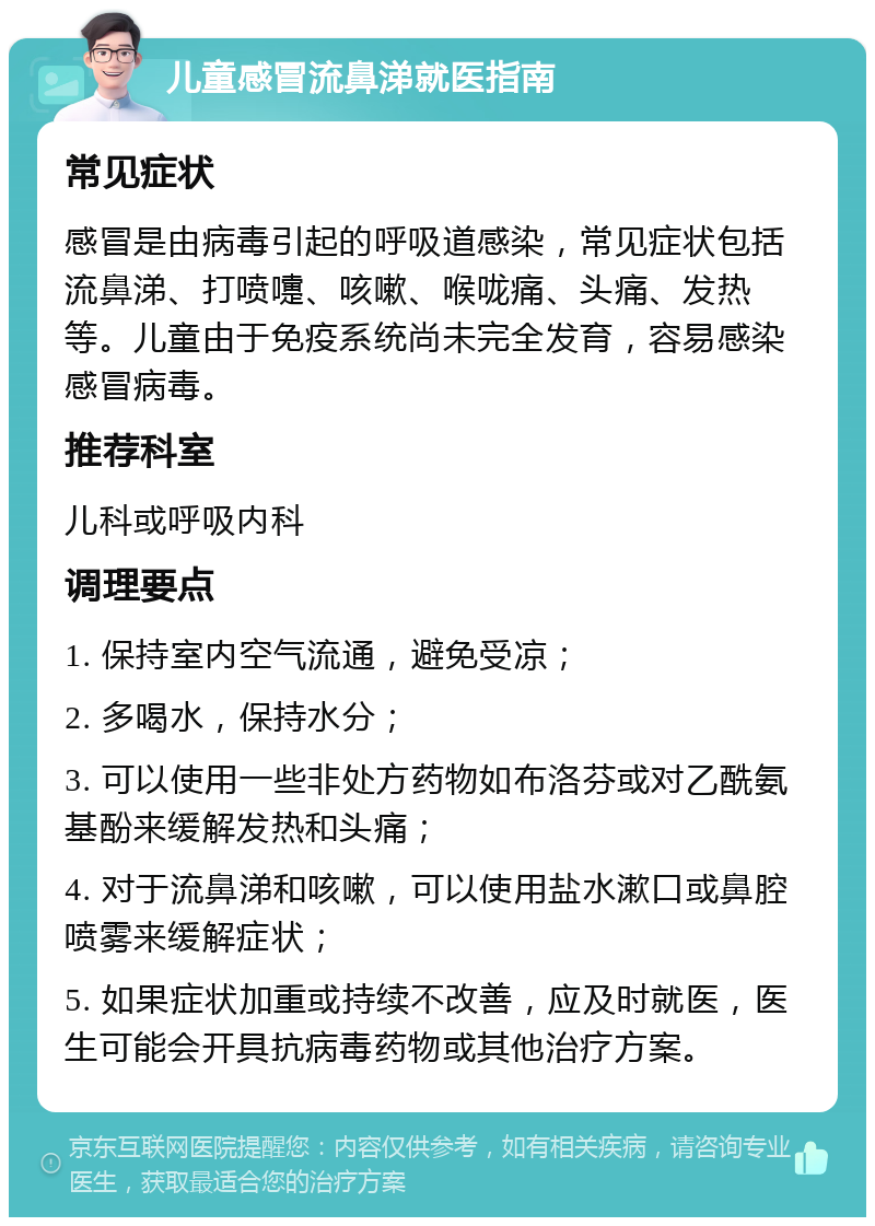 儿童感冒流鼻涕就医指南 常见症状 感冒是由病毒引起的呼吸道感染，常见症状包括流鼻涕、打喷嚏、咳嗽、喉咙痛、头痛、发热等。儿童由于免疫系统尚未完全发育，容易感染感冒病毒。 推荐科室 儿科或呼吸内科 调理要点 1. 保持室内空气流通，避免受凉； 2. 多喝水，保持水分； 3. 可以使用一些非处方药物如布洛芬或对乙酰氨基酚来缓解发热和头痛； 4. 对于流鼻涕和咳嗽，可以使用盐水漱口或鼻腔喷雾来缓解症状； 5. 如果症状加重或持续不改善，应及时就医，医生可能会开具抗病毒药物或其他治疗方案。