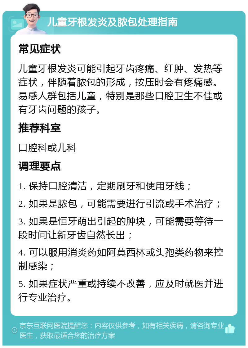 儿童牙根发炎及脓包处理指南 常见症状 儿童牙根发炎可能引起牙齿疼痛、红肿、发热等症状，伴随着脓包的形成，按压时会有疼痛感。易感人群包括儿童，特别是那些口腔卫生不佳或有牙齿问题的孩子。 推荐科室 口腔科或儿科 调理要点 1. 保持口腔清洁，定期刷牙和使用牙线； 2. 如果是脓包，可能需要进行引流或手术治疗； 3. 如果是恒牙萌出引起的肿块，可能需要等待一段时间让新牙齿自然长出； 4. 可以服用消炎药如阿莫西林或头孢类药物来控制感染； 5. 如果症状严重或持续不改善，应及时就医并进行专业治疗。