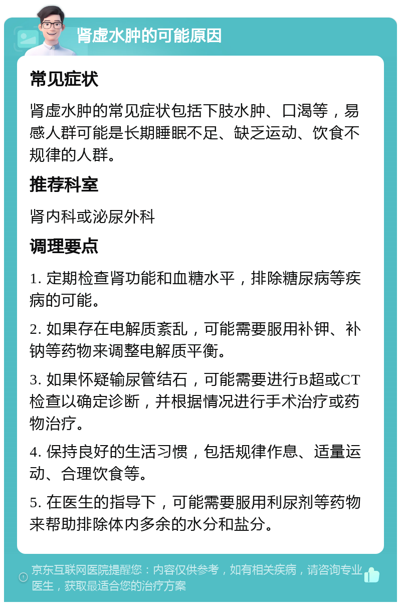 肾虚水肿的可能原因 常见症状 肾虚水肿的常见症状包括下肢水肿、口渴等，易感人群可能是长期睡眠不足、缺乏运动、饮食不规律的人群。 推荐科室 肾内科或泌尿外科 调理要点 1. 定期检查肾功能和血糖水平，排除糖尿病等疾病的可能。 2. 如果存在电解质紊乱，可能需要服用补钾、补钠等药物来调整电解质平衡。 3. 如果怀疑输尿管结石，可能需要进行B超或CT检查以确定诊断，并根据情况进行手术治疗或药物治疗。 4. 保持良好的生活习惯，包括规律作息、适量运动、合理饮食等。 5. 在医生的指导下，可能需要服用利尿剂等药物来帮助排除体内多余的水分和盐分。