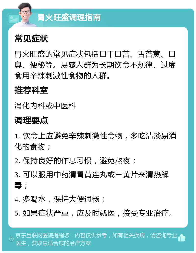 胃火旺盛调理指南 常见症状 胃火旺盛的常见症状包括口干口苦、舌苔黄、口臭、便秘等。易感人群为长期饮食不规律、过度食用辛辣刺激性食物的人群。 推荐科室 消化内科或中医科 调理要点 1. 饮食上应避免辛辣刺激性食物，多吃清淡易消化的食物； 2. 保持良好的作息习惯，避免熬夜； 3. 可以服用中药清胃黄连丸或三黄片来清热解毒； 4. 多喝水，保持大便通畅； 5. 如果症状严重，应及时就医，接受专业治疗。