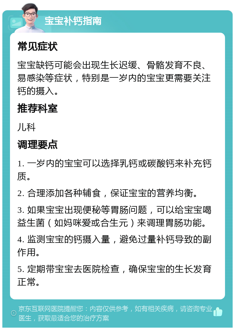 宝宝补钙指南 常见症状 宝宝缺钙可能会出现生长迟缓、骨骼发育不良、易感染等症状，特别是一岁内的宝宝更需要关注钙的摄入。 推荐科室 儿科 调理要点 1. 一岁内的宝宝可以选择乳钙或碳酸钙来补充钙质。 2. 合理添加各种辅食，保证宝宝的营养均衡。 3. 如果宝宝出现便秘等胃肠问题，可以给宝宝喝益生菌（如妈咪爱或合生元）来调理胃肠功能。 4. 监测宝宝的钙摄入量，避免过量补钙导致的副作用。 5. 定期带宝宝去医院检查，确保宝宝的生长发育正常。