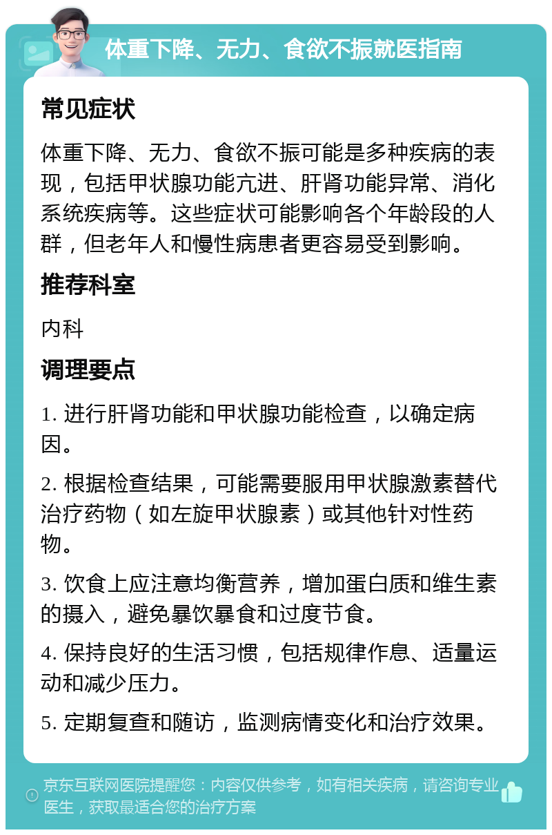 体重下降、无力、食欲不振就医指南 常见症状 体重下降、无力、食欲不振可能是多种疾病的表现，包括甲状腺功能亢进、肝肾功能异常、消化系统疾病等。这些症状可能影响各个年龄段的人群，但老年人和慢性病患者更容易受到影响。 推荐科室 内科 调理要点 1. 进行肝肾功能和甲状腺功能检查，以确定病因。 2. 根据检查结果，可能需要服用甲状腺激素替代治疗药物（如左旋甲状腺素）或其他针对性药物。 3. 饮食上应注意均衡营养，增加蛋白质和维生素的摄入，避免暴饮暴食和过度节食。 4. 保持良好的生活习惯，包括规律作息、适量运动和减少压力。 5. 定期复查和随访，监测病情变化和治疗效果。