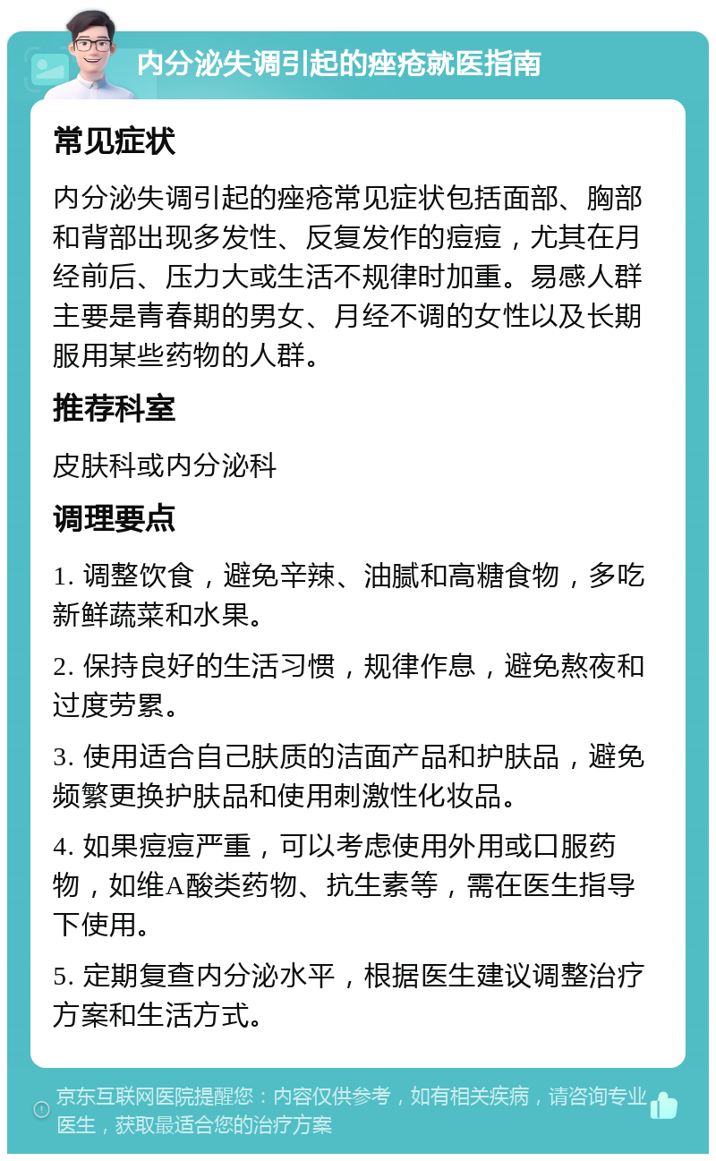 内分泌失调引起的痤疮就医指南 常见症状 内分泌失调引起的痤疮常见症状包括面部、胸部和背部出现多发性、反复发作的痘痘，尤其在月经前后、压力大或生活不规律时加重。易感人群主要是青春期的男女、月经不调的女性以及长期服用某些药物的人群。 推荐科室 皮肤科或内分泌科 调理要点 1. 调整饮食，避免辛辣、油腻和高糖食物，多吃新鲜蔬菜和水果。 2. 保持良好的生活习惯，规律作息，避免熬夜和过度劳累。 3. 使用适合自己肤质的洁面产品和护肤品，避免频繁更换护肤品和使用刺激性化妆品。 4. 如果痘痘严重，可以考虑使用外用或口服药物，如维A酸类药物、抗生素等，需在医生指导下使用。 5. 定期复查内分泌水平，根据医生建议调整治疗方案和生活方式。