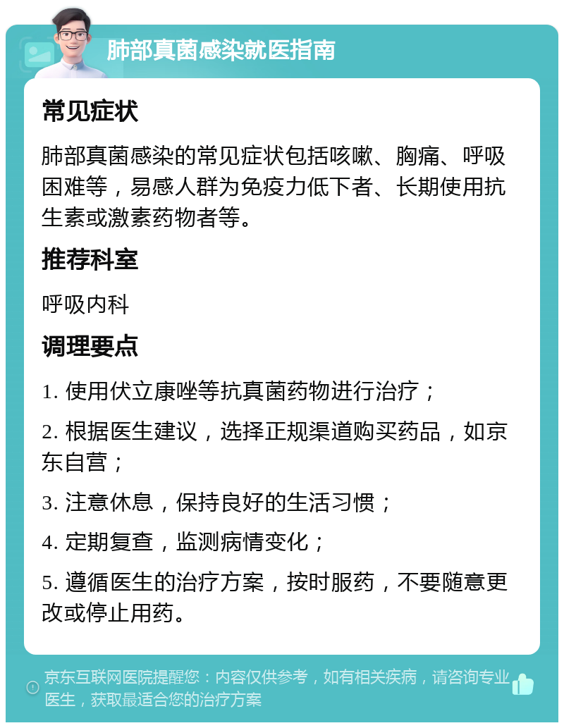 肺部真菌感染就医指南 常见症状 肺部真菌感染的常见症状包括咳嗽、胸痛、呼吸困难等，易感人群为免疫力低下者、长期使用抗生素或激素药物者等。 推荐科室 呼吸内科 调理要点 1. 使用伏立康唑等抗真菌药物进行治疗； 2. 根据医生建议，选择正规渠道购买药品，如京东自营； 3. 注意休息，保持良好的生活习惯； 4. 定期复查，监测病情变化； 5. 遵循医生的治疗方案，按时服药，不要随意更改或停止用药。