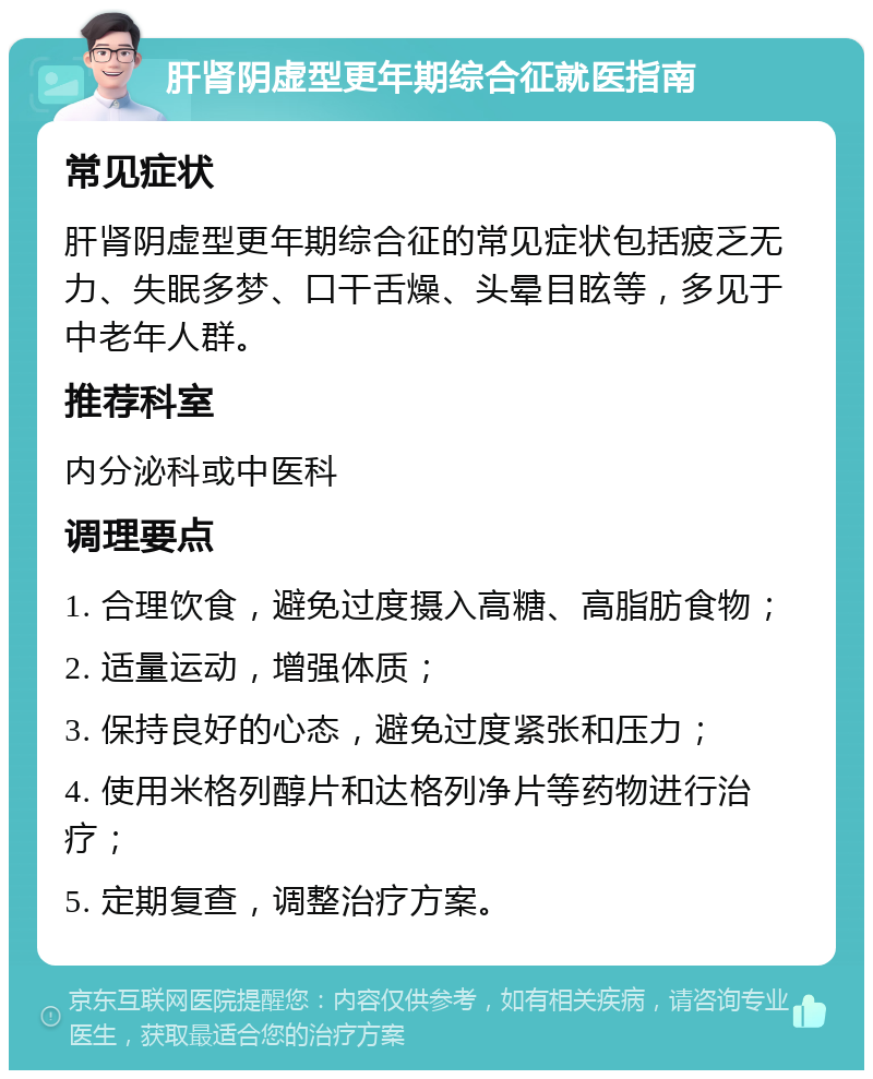 肝肾阴虚型更年期综合征就医指南 常见症状 肝肾阴虚型更年期综合征的常见症状包括疲乏无力、失眠多梦、口干舌燥、头晕目眩等，多见于中老年人群。 推荐科室 内分泌科或中医科 调理要点 1. 合理饮食，避免过度摄入高糖、高脂肪食物； 2. 适量运动，增强体质； 3. 保持良好的心态，避免过度紧张和压力； 4. 使用米格列醇片和达格列净片等药物进行治疗； 5. 定期复查，调整治疗方案。