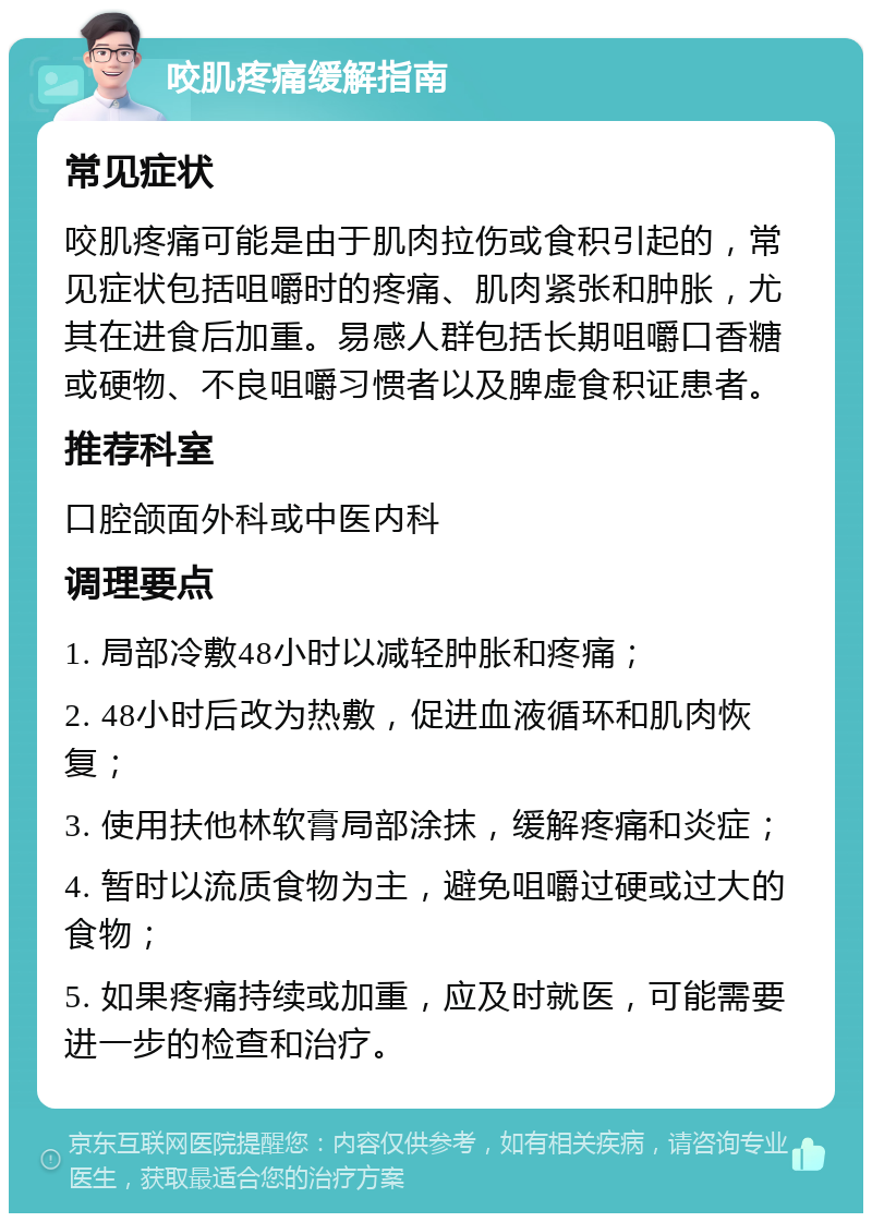 咬肌疼痛缓解指南 常见症状 咬肌疼痛可能是由于肌肉拉伤或食积引起的，常见症状包括咀嚼时的疼痛、肌肉紧张和肿胀，尤其在进食后加重。易感人群包括长期咀嚼口香糖或硬物、不良咀嚼习惯者以及脾虚食积证患者。 推荐科室 口腔颌面外科或中医内科 调理要点 1. 局部冷敷48小时以减轻肿胀和疼痛； 2. 48小时后改为热敷，促进血液循环和肌肉恢复； 3. 使用扶他林软膏局部涂抹，缓解疼痛和炎症； 4. 暂时以流质食物为主，避免咀嚼过硬或过大的食物； 5. 如果疼痛持续或加重，应及时就医，可能需要进一步的检查和治疗。