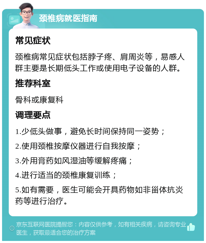 颈椎病就医指南 常见症状 颈椎病常见症状包括脖子疼、肩周炎等，易感人群主要是长期低头工作或使用电子设备的人群。 推荐科室 骨科或康复科 调理要点 1.少低头做事，避免长时间保持同一姿势； 2.使用颈椎按摩仪器进行自我按摩； 3.外用膏药如风湿油等缓解疼痛； 4.进行适当的颈椎康复训练； 5.如有需要，医生可能会开具药物如非甾体抗炎药等进行治疗。