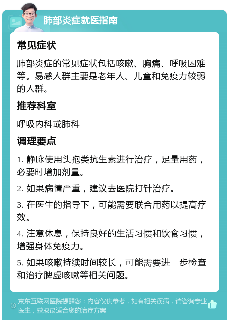 肺部炎症就医指南 常见症状 肺部炎症的常见症状包括咳嗽、胸痛、呼吸困难等。易感人群主要是老年人、儿童和免疫力较弱的人群。 推荐科室 呼吸内科或肺科 调理要点 1. 静脉使用头孢类抗生素进行治疗，足量用药，必要时增加剂量。 2. 如果病情严重，建议去医院打针治疗。 3. 在医生的指导下，可能需要联合用药以提高疗效。 4. 注意休息，保持良好的生活习惯和饮食习惯，增强身体免疫力。 5. 如果咳嗽持续时间较长，可能需要进一步检查和治疗脾虚咳嗽等相关问题。