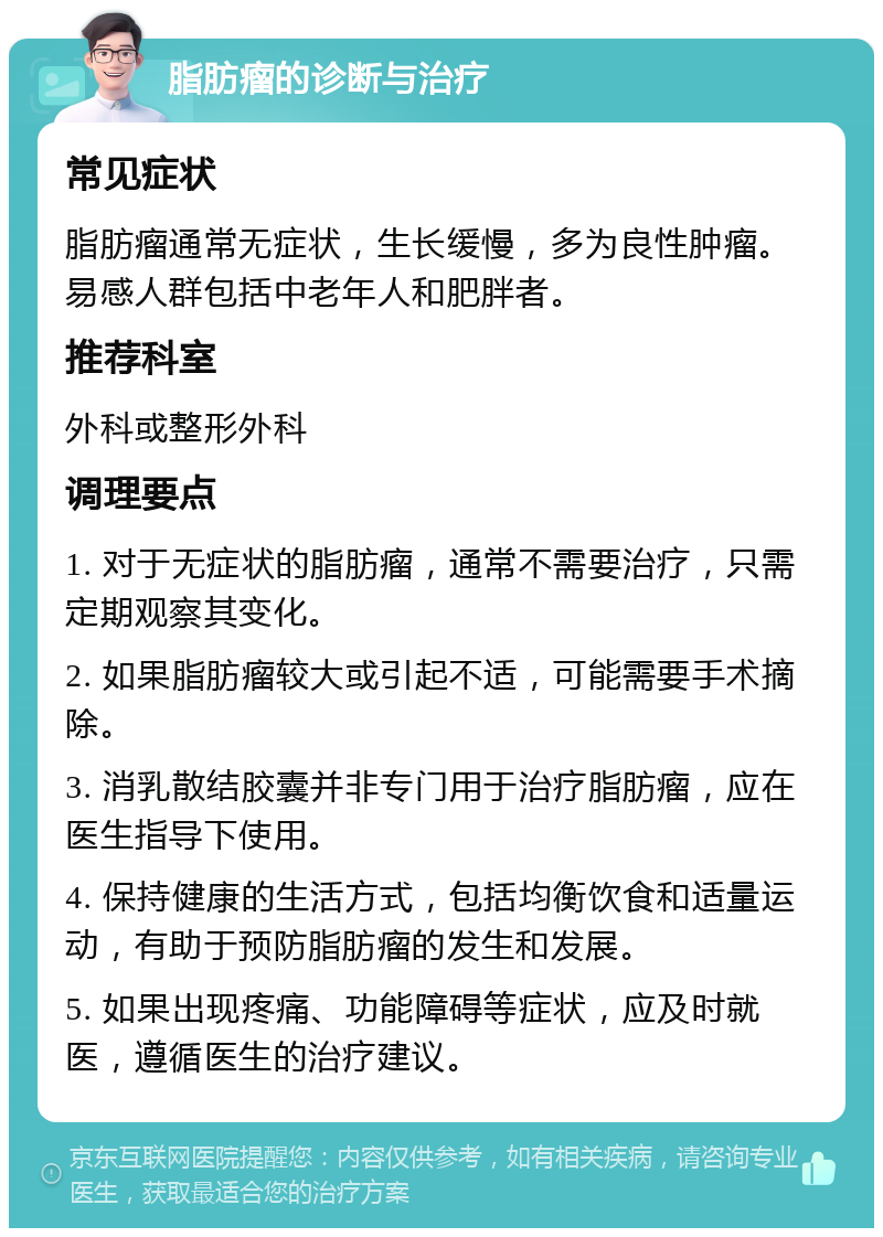 脂肪瘤的诊断与治疗 常见症状 脂肪瘤通常无症状，生长缓慢，多为良性肿瘤。易感人群包括中老年人和肥胖者。 推荐科室 外科或整形外科 调理要点 1. 对于无症状的脂肪瘤，通常不需要治疗，只需定期观察其变化。 2. 如果脂肪瘤较大或引起不适，可能需要手术摘除。 3. 消乳散结胶囊并非专门用于治疗脂肪瘤，应在医生指导下使用。 4. 保持健康的生活方式，包括均衡饮食和适量运动，有助于预防脂肪瘤的发生和发展。 5. 如果出现疼痛、功能障碍等症状，应及时就医，遵循医生的治疗建议。