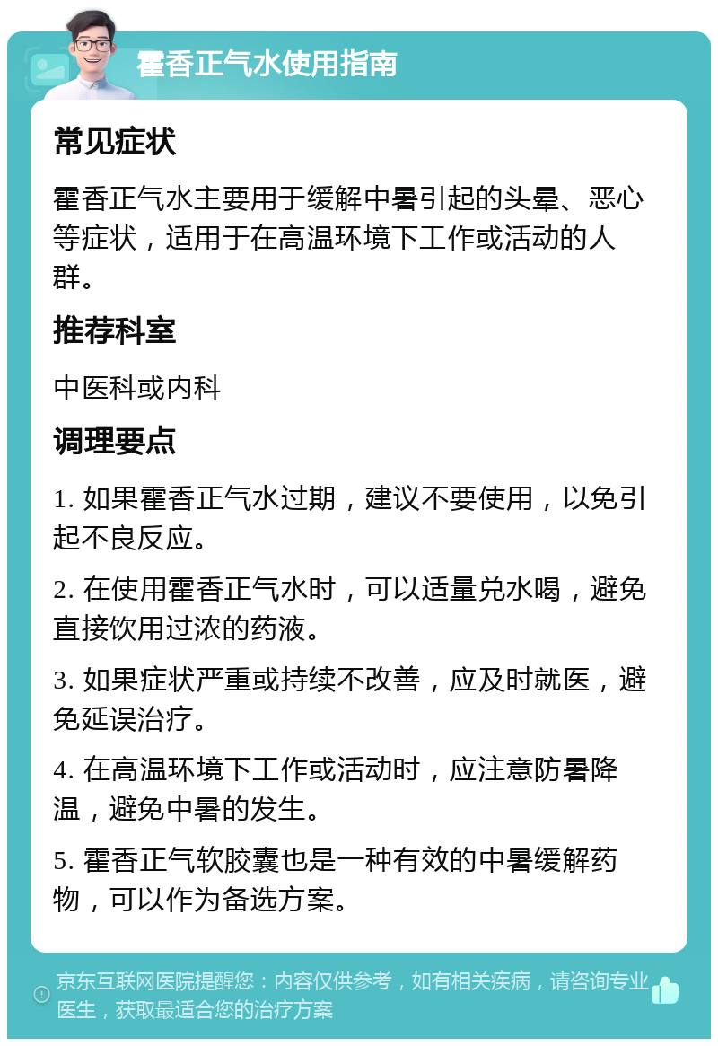 霍香正气水使用指南 常见症状 霍香正气水主要用于缓解中暑引起的头晕、恶心等症状，适用于在高温环境下工作或活动的人群。 推荐科室 中医科或内科 调理要点 1. 如果霍香正气水过期，建议不要使用，以免引起不良反应。 2. 在使用霍香正气水时，可以适量兑水喝，避免直接饮用过浓的药液。 3. 如果症状严重或持续不改善，应及时就医，避免延误治疗。 4. 在高温环境下工作或活动时，应注意防暑降温，避免中暑的发生。 5. 霍香正气软胶囊也是一种有效的中暑缓解药物，可以作为备选方案。