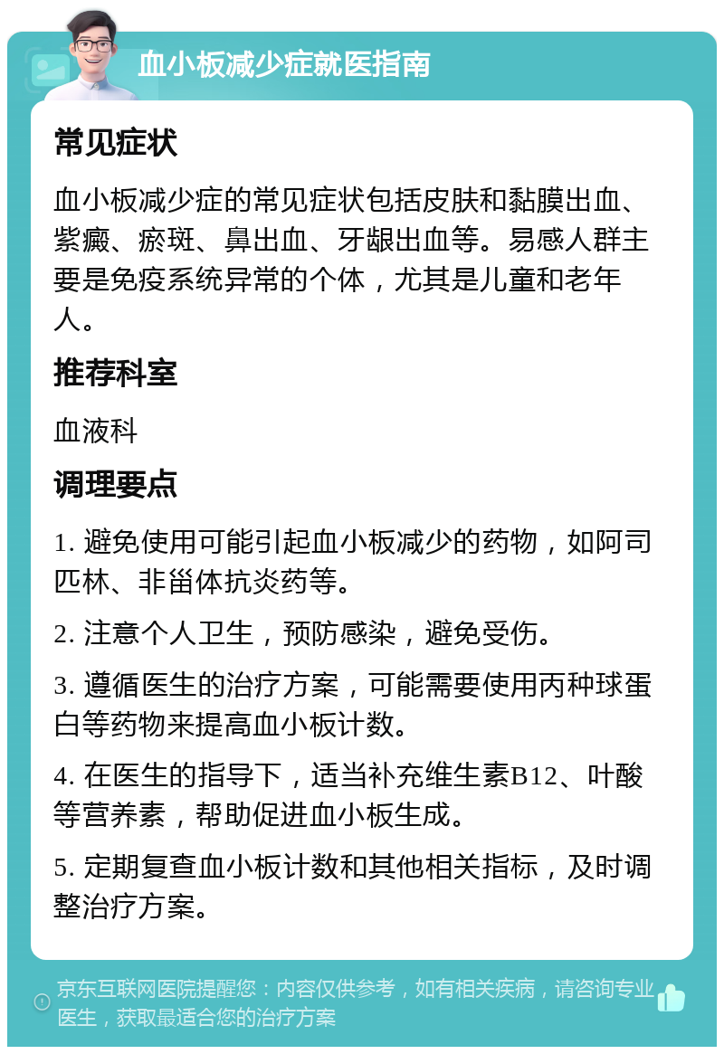 血小板减少症就医指南 常见症状 血小板减少症的常见症状包括皮肤和黏膜出血、紫癜、瘀斑、鼻出血、牙龈出血等。易感人群主要是免疫系统异常的个体，尤其是儿童和老年人。 推荐科室 血液科 调理要点 1. 避免使用可能引起血小板减少的药物，如阿司匹林、非甾体抗炎药等。 2. 注意个人卫生，预防感染，避免受伤。 3. 遵循医生的治疗方案，可能需要使用丙种球蛋白等药物来提高血小板计数。 4. 在医生的指导下，适当补充维生素B12、叶酸等营养素，帮助促进血小板生成。 5. 定期复查血小板计数和其他相关指标，及时调整治疗方案。