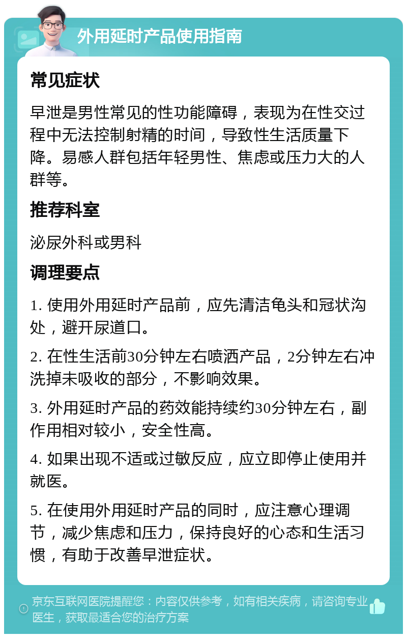 外用延时产品使用指南 常见症状 早泄是男性常见的性功能障碍，表现为在性交过程中无法控制射精的时间，导致性生活质量下降。易感人群包括年轻男性、焦虑或压力大的人群等。 推荐科室 泌尿外科或男科 调理要点 1. 使用外用延时产品前，应先清洁龟头和冠状沟处，避开尿道口。 2. 在性生活前30分钟左右喷洒产品，2分钟左右冲洗掉未吸收的部分，不影响效果。 3. 外用延时产品的药效能持续约30分钟左右，副作用相对较小，安全性高。 4. 如果出现不适或过敏反应，应立即停止使用并就医。 5. 在使用外用延时产品的同时，应注意心理调节，减少焦虑和压力，保持良好的心态和生活习惯，有助于改善早泄症状。