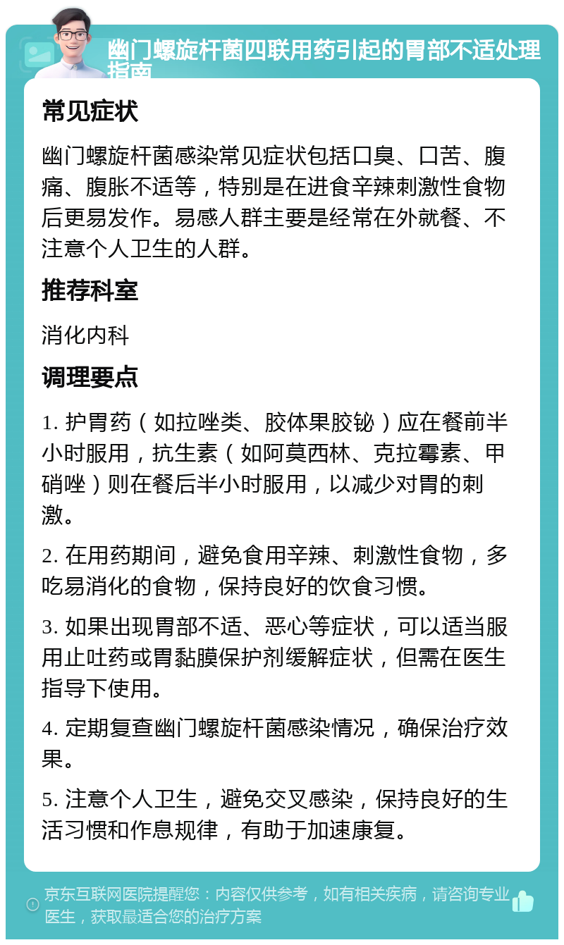 幽门螺旋杆菌四联用药引起的胃部不适处理指南 常见症状 幽门螺旋杆菌感染常见症状包括口臭、口苦、腹痛、腹胀不适等，特别是在进食辛辣刺激性食物后更易发作。易感人群主要是经常在外就餐、不注意个人卫生的人群。 推荐科室 消化内科 调理要点 1. 护胃药（如拉唑类、胶体果胶铋）应在餐前半小时服用，抗生素（如阿莫西林、克拉霉素、甲硝唑）则在餐后半小时服用，以减少对胃的刺激。 2. 在用药期间，避免食用辛辣、刺激性食物，多吃易消化的食物，保持良好的饮食习惯。 3. 如果出现胃部不适、恶心等症状，可以适当服用止吐药或胃黏膜保护剂缓解症状，但需在医生指导下使用。 4. 定期复查幽门螺旋杆菌感染情况，确保治疗效果。 5. 注意个人卫生，避免交叉感染，保持良好的生活习惯和作息规律，有助于加速康复。