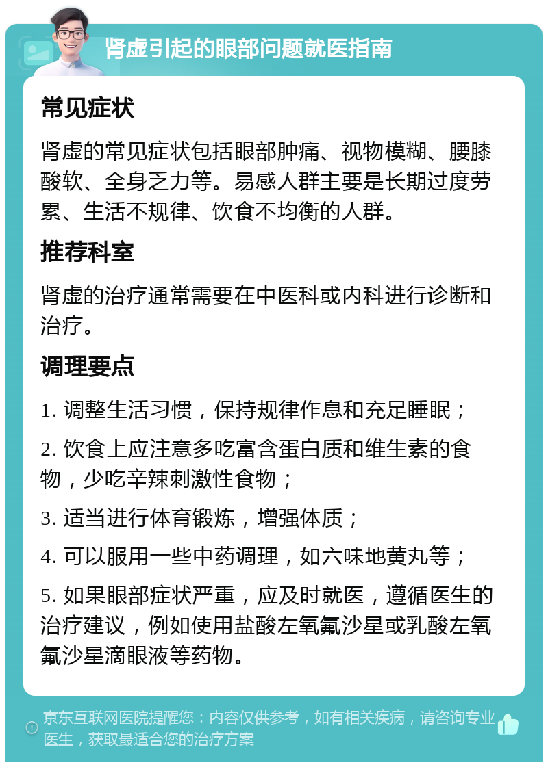 肾虚引起的眼部问题就医指南 常见症状 肾虚的常见症状包括眼部肿痛、视物模糊、腰膝酸软、全身乏力等。易感人群主要是长期过度劳累、生活不规律、饮食不均衡的人群。 推荐科室 肾虚的治疗通常需要在中医科或内科进行诊断和治疗。 调理要点 1. 调整生活习惯，保持规律作息和充足睡眠； 2. 饮食上应注意多吃富含蛋白质和维生素的食物，少吃辛辣刺激性食物； 3. 适当进行体育锻炼，增强体质； 4. 可以服用一些中药调理，如六味地黄丸等； 5. 如果眼部症状严重，应及时就医，遵循医生的治疗建议，例如使用盐酸左氧氟沙星或乳酸左氧氟沙星滴眼液等药物。