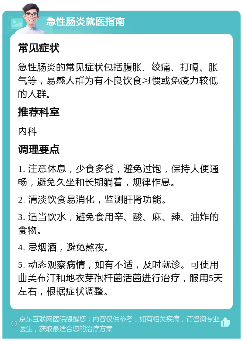 急性肠炎就医指南 常见症状 急性肠炎的常见症状包括腹胀、绞痛、打嗝、胀气等，易感人群为有不良饮食习惯或免疫力较低的人群。 推荐科室 内科 调理要点 1. 注意休息，少食多餐，避免过饱，保持大便通畅，避免久坐和长期躺着，规律作息。 2. 清淡饮食易消化，监测肝肾功能。 3. 适当饮水，避免食用辛、酸、麻、辣、油炸的食物。 4. 忌烟酒，避免熬夜。 5. 动态观察病情，如有不适，及时就诊。可使用曲美布汀和地衣芽孢杆菌活菌进行治疗，服用5天左右，根据症状调整。